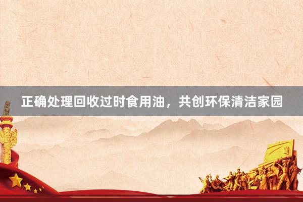 正确处理回收过时食用油，共创环保清洁家园