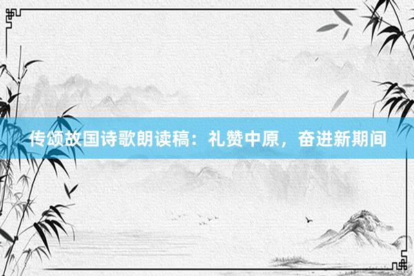 传颂故国诗歌朗读稿：礼赞中原，奋进新期间